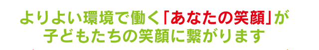 よりよい環境で働くあなたの笑顔が子どもたちの笑顔に繋がります